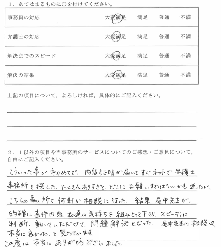 愛知県50代男性(その他民事)の依頼者様の声 : こういった事が初めてで、内容証明が届いてすぐネットで弁護士事務所を探した。たくさんありすぎて、どこにお願いすればいいかも迷ったが、こちらの事所と何軒か相談に行った結果、尾中先生が、的確に事件内容、私達の気持ちを組みとって下さり、スピーディに判断、動いていただけて、問題解決となった。尾中先生に相談して本当に良かったと思っています。この度は本当にありがとうございました。
